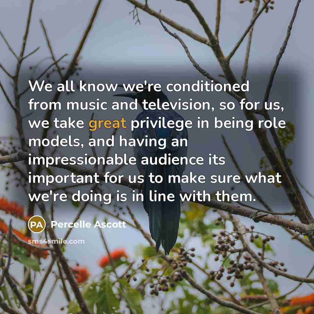 “We all know we're conditioned from music and television, so for us, we take great privilege in being role models, and having an impressionable audience its important for us to make sure what we're doing is in line with them.” quote by Percelle Ascott