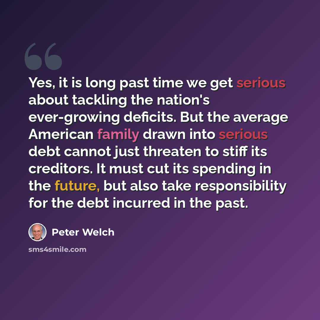 “Yes, it is long past time we get serious about tackling the nation's ever-growing deficits. But the average American family drawn into serious debt cannot just threaten to stiff its creditors. It must cut its spending in the future, but also take responsibility for the debt incurred in the past.” quote by Peter Welch