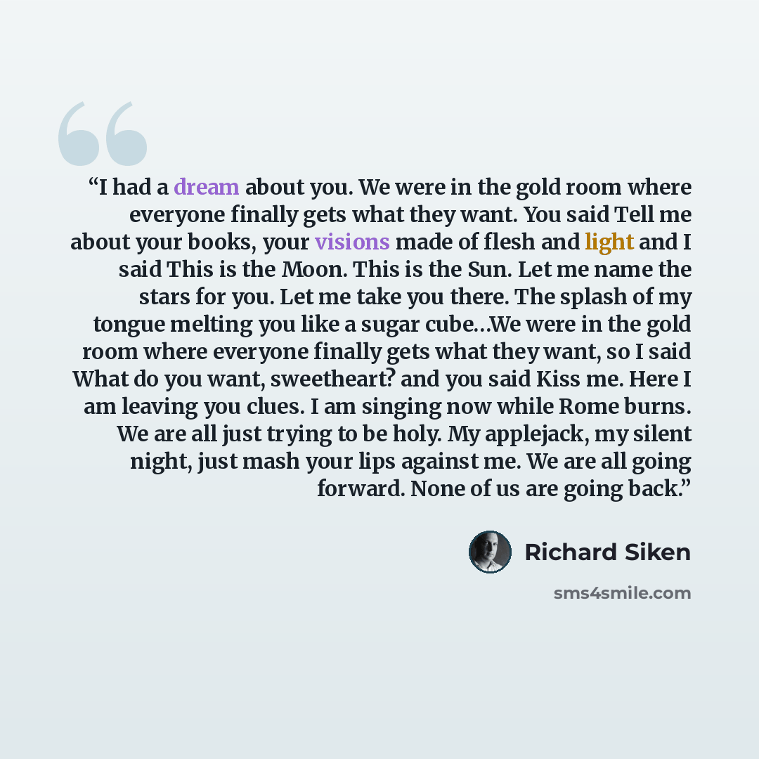 “I had a dream about you. We were in the gold room where everyone finally gets what they want. You said Tell me about your books, your visions made of flesh and light and I said This is the Moon. This is the Sun. Let me name the stars for you. Let me take you there. The splash of my tongue melting…” quote by Richard Siken
