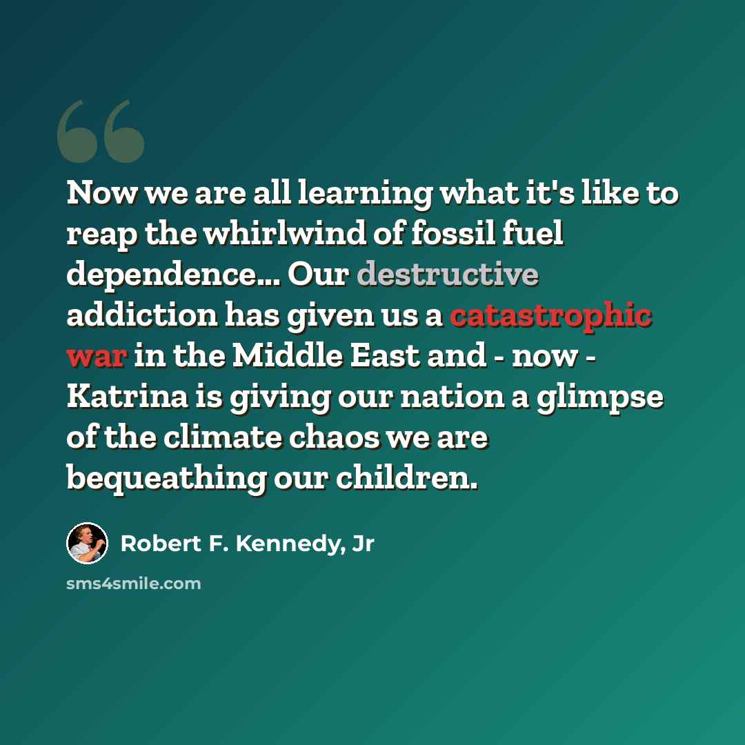“Now we are all learning what it's like to reap the whirlwind of fossil fuel dependence... Our destructive addiction has given us a catastrophic war in the Middle East and - now - Katrina is giving our nation a glimpse of the climate chaos we are bequeathing our children.” quote by Robert F. Kennedy, Jr