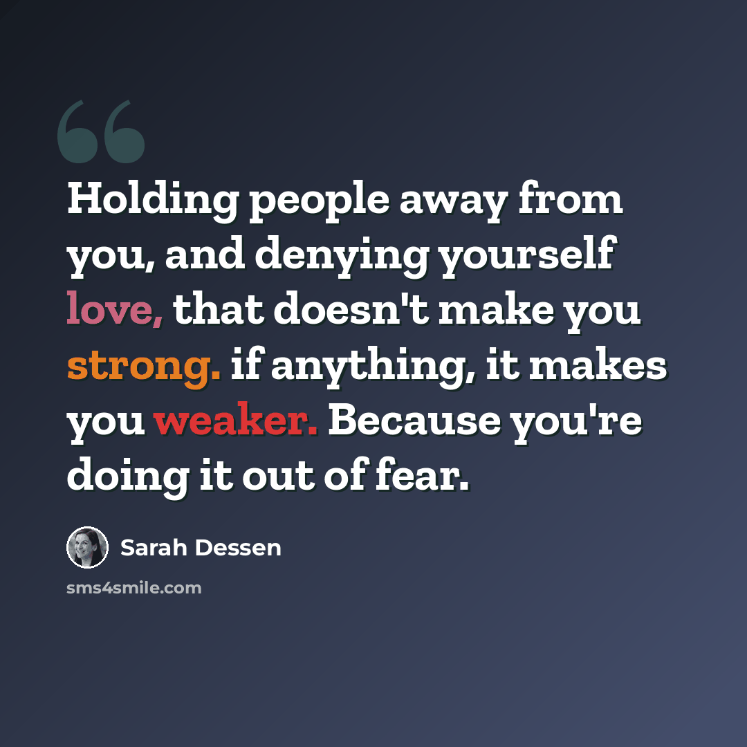 “Holding people away from you, and denying yourself love, that doesn't make you strong. if anything, it makes you weaker. Because you're doing it out of fear.” quote by Sarah Dessen