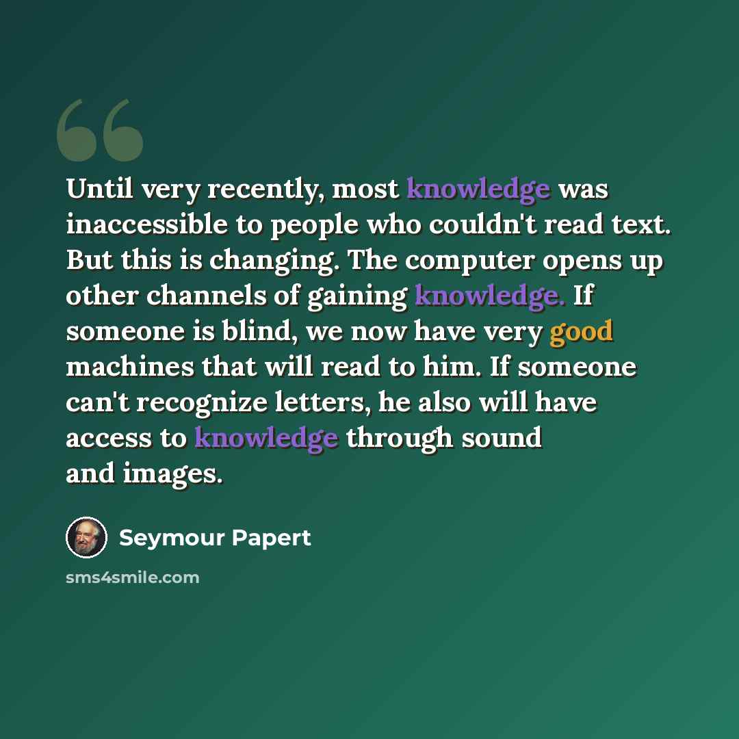 “Until very recently, most knowledge was inaccessible to people who couldn't read text. But this is changing. The computer opens up other channels of gaining knowledge. If someone is blind, we now have very good machines that will read to him. If someone can't recognize letters, he also will have…” quote by Seymour Papert