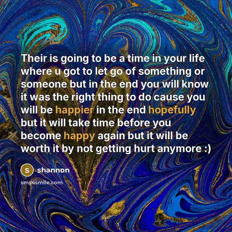 “Their is going to be a time in your life where u got to let go of something or someone but in the end you will know it was the right thing to do cause you will be happier in the end hopefully but it will take time before you become happy again but it will be worth it by not getting hurt anymore :)” quote by Shannon