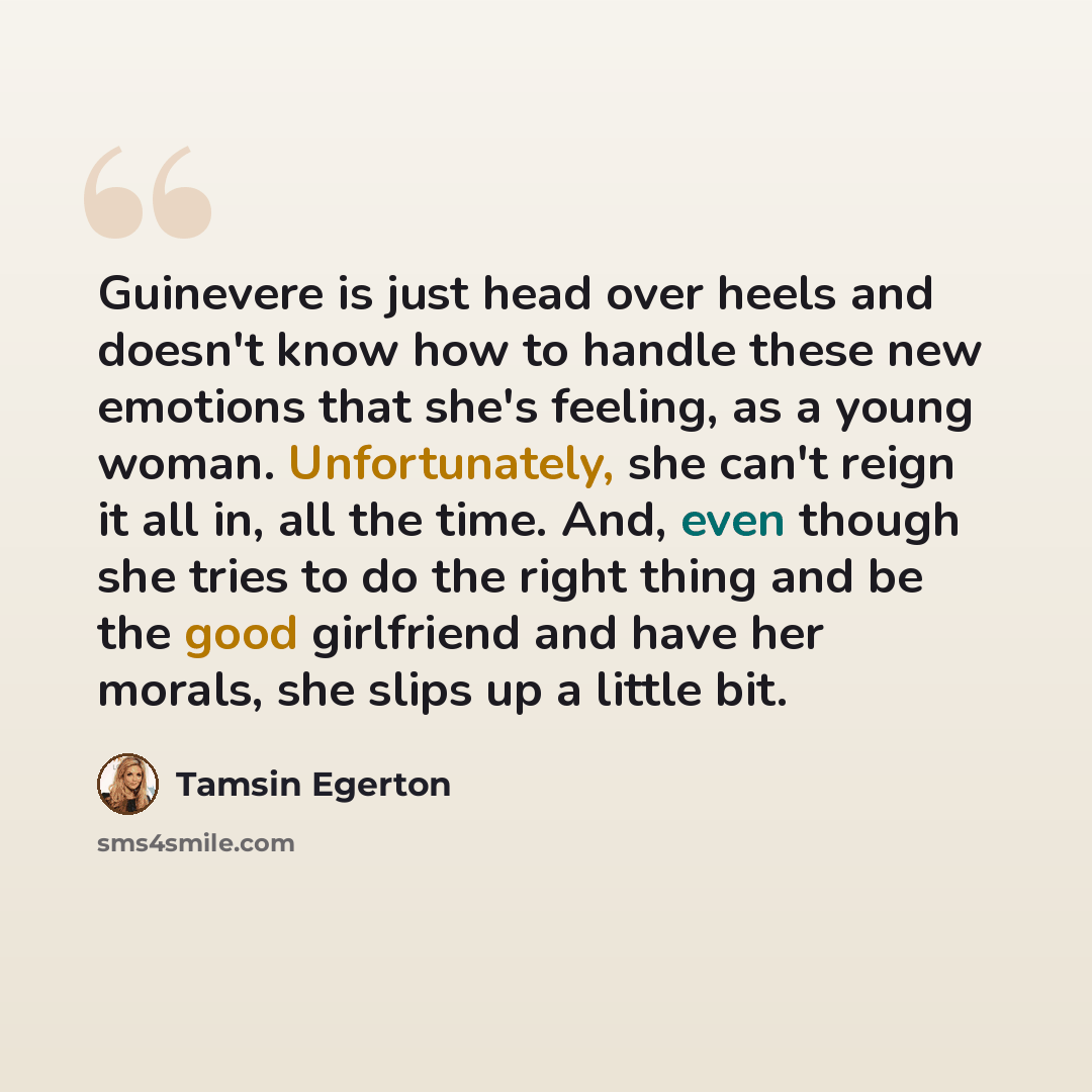“Guinevere is just head over heels and doesn't know how to handle these new emotions that she's feeling, as a young woman. Unfortunately, she can't reign it all in, all the time. And, even though she tries to do the right thing and be the good girlfriend and have her morals, she slips up a little…” quote by Tamsin Egerton