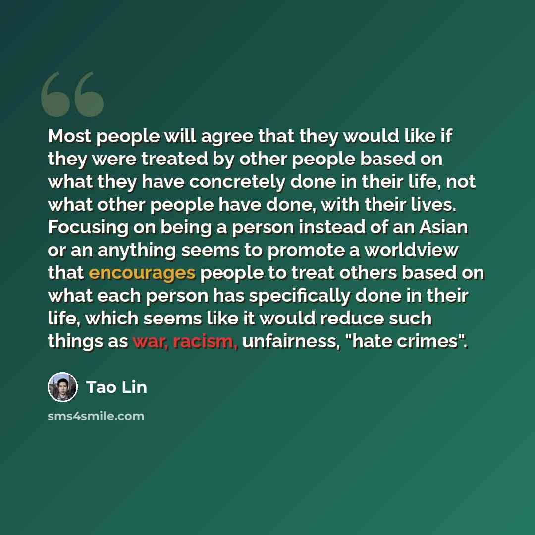 “Most people will agree that they would like if they were treated by other people based on what they have concretely done in their life, not what other people have done, with their lives. Focusing on being a person instead of an Asian or an anything seems to promote a worldview that encourages…” quote by Tao Lin