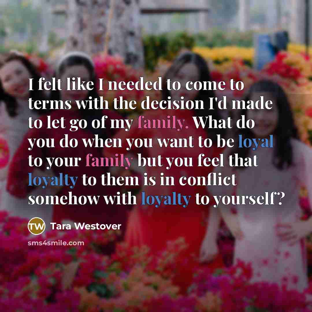 “I felt like I needed to come to terms with the decision I'd made to let go of my family. What do you do when you want to be loyal to your family but you feel that loyalty to them is in conflict somehow with loyalty to yourself?” quote by Tara Westover