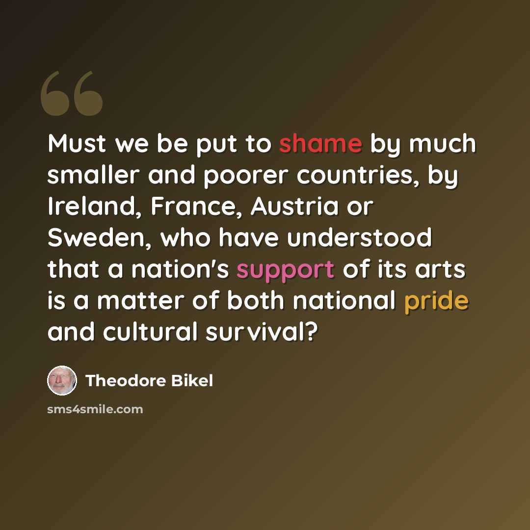 “Must we be put to shame by much smaller and poorer countries, by Ireland, France, Austria or Sweden, who have understood that a nation's support of its arts is a matter of both national pride and cultural survival?” quote by Theodore Bikel