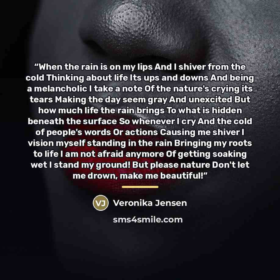 “When the rain is on my lips And I shiver from the cold Thinking about life Its ups and downs And being a melancholic I take a note Of the nature's crying its tears Making the day seem gray And unexcited But how much life the rain brings To what is hidden beneath the surface So whenever I cry And…” quote by Veronika Jensen