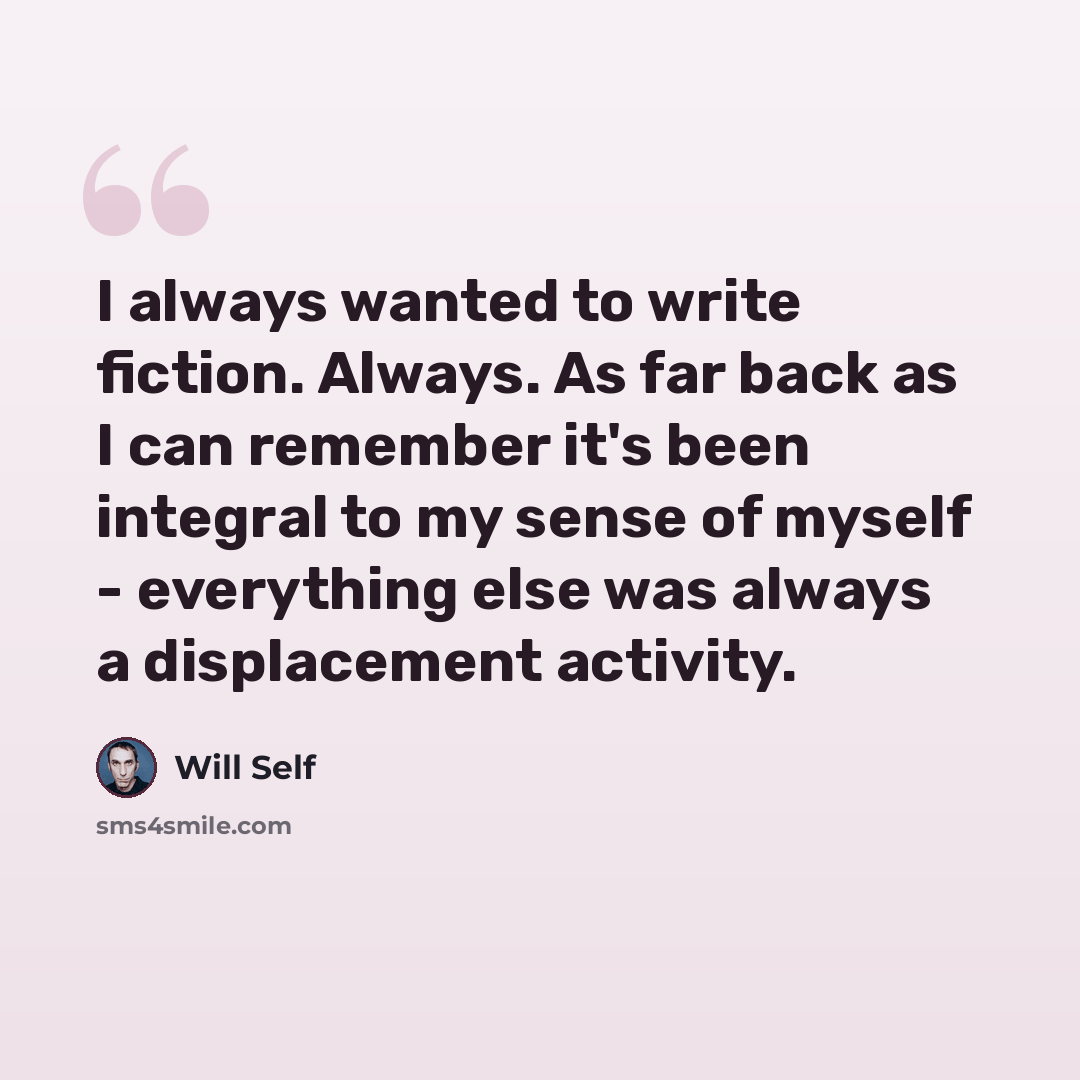 “I always wanted to write fiction. Always. As far back as I can remember it's been integral to my sense of myself - everything else was always a displacement activity.” quote by Will Self