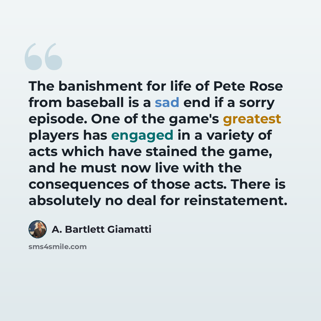 “The banishment for life of Pete Rose from baseball is a sad end if a sorry episode. One of the game's greatest players has engaged in a variety of acts which have stained the game, and he must now live with the consequences of those acts. There is absolutely no deal for reinstatement.” quote by A. Bartlett Giamatti