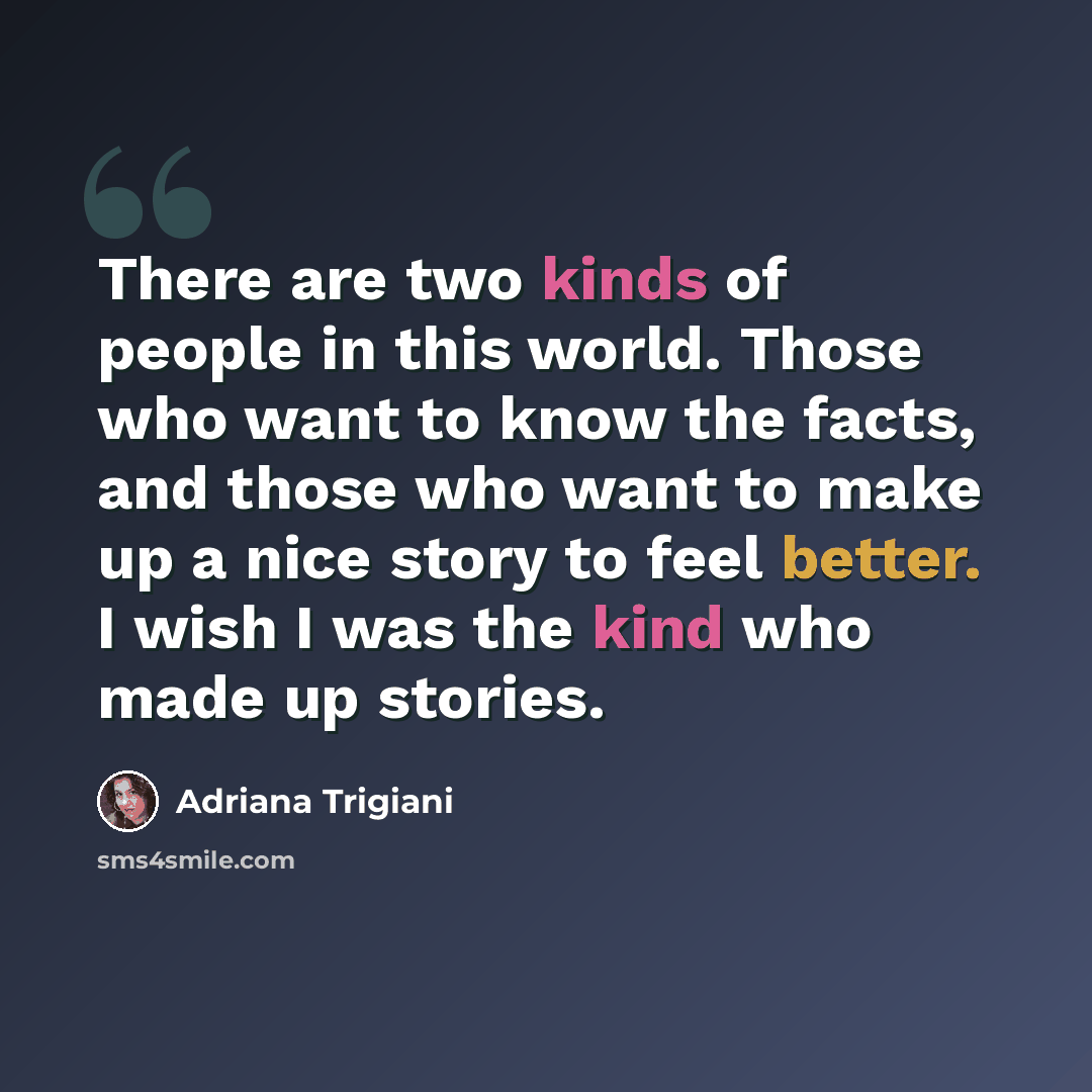 “There are two kinds of people in this world. Those who want to know the facts, and those who want to make up a nice story to feel better. I wish I was the kind who made up stories.” quote by Adriana Trigiani