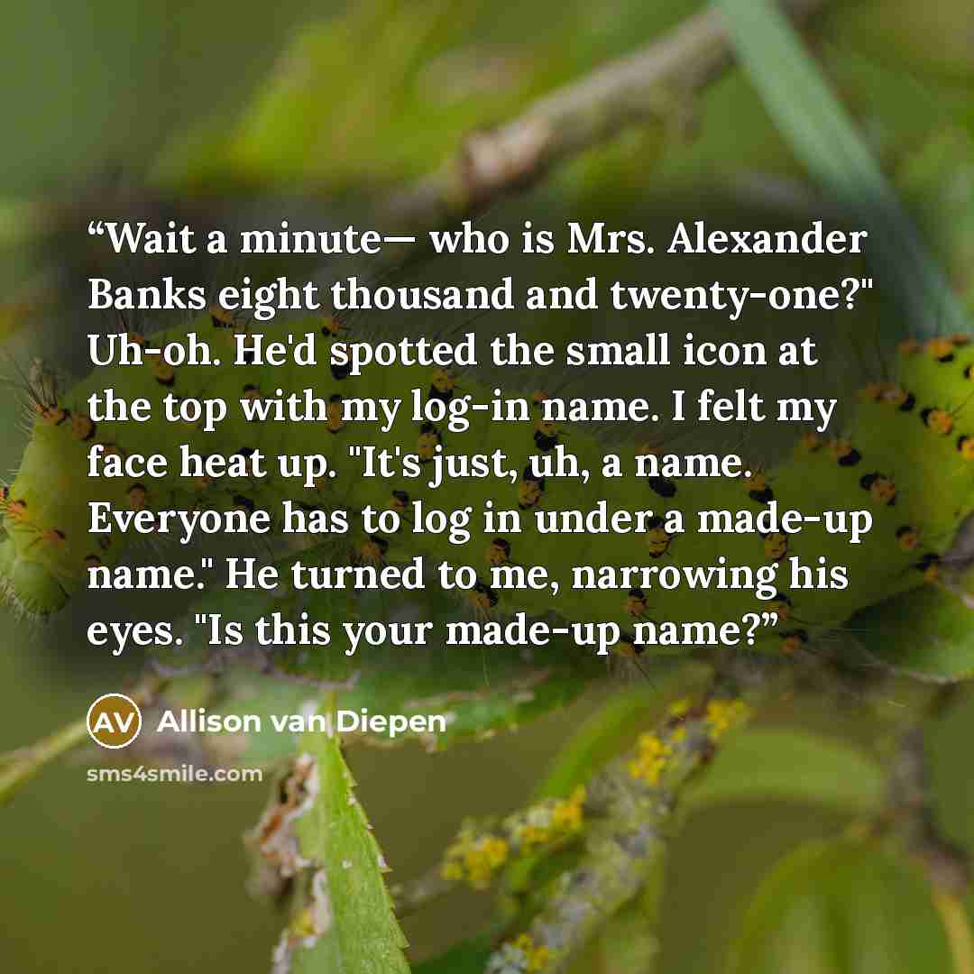 “Wait a minute— who is Mrs. Alexander Banks eight thousand and twenty-one?" Uh-oh. He'd spotted the small icon at the top with my log-in name. I felt my face heat up. "It's just, uh, a name. Everyone has to log in under a made-up name." He turned to me, narrowing his eyes. "Is this your made-up name?” quote by Allison van Diepen