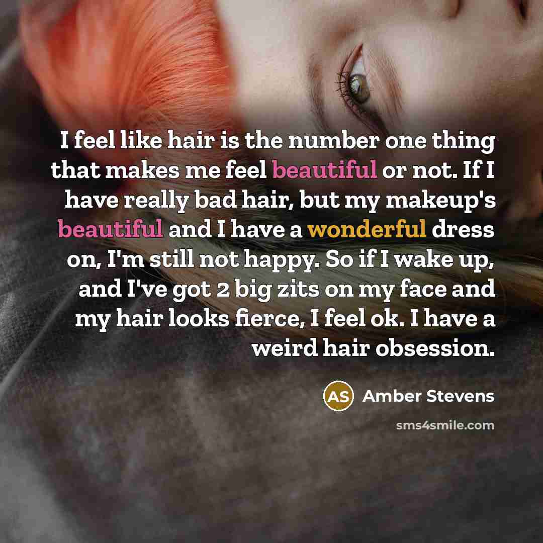 “I feel like hair is the number one thing that makes me feel beautiful or not. If I have really bad hair, but my makeup's beautiful and I have a wonderful dress on, I'm still not happy. So if I wake up, and I've got 2 big zits on my face and my hair looks fierce, I feel ok. I have a weird hair…” quote by Amber Stevens