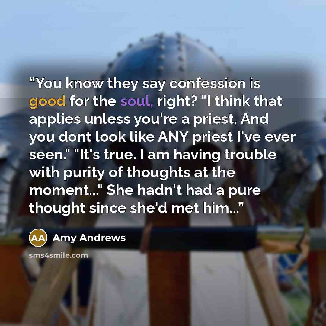 “You know they say confession is good for the soul, right? "I think that applies unless you're a priest. And you dont look like ANY priest I've ever seen." "It's true. I am having trouble with purity of thoughts at the moment..." She hadn't had a pure thought since she'd met him...” quote by Amy Andrews