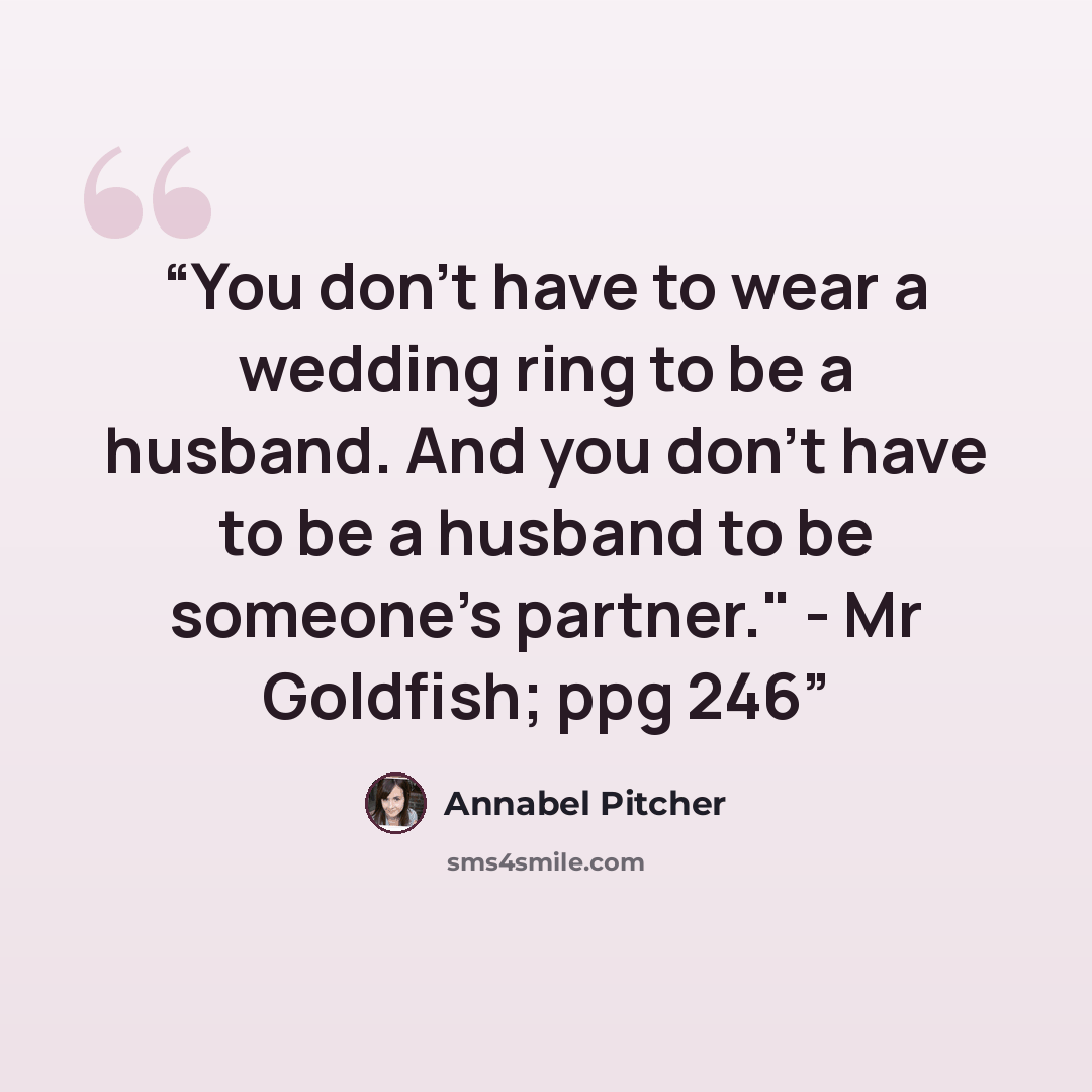 “You don't have to wear a wedding ring to be a husband. And you don't have to be a husband to be someone's partner." - Mr Goldfish; ppg 246” quote by Annabel Pitcher