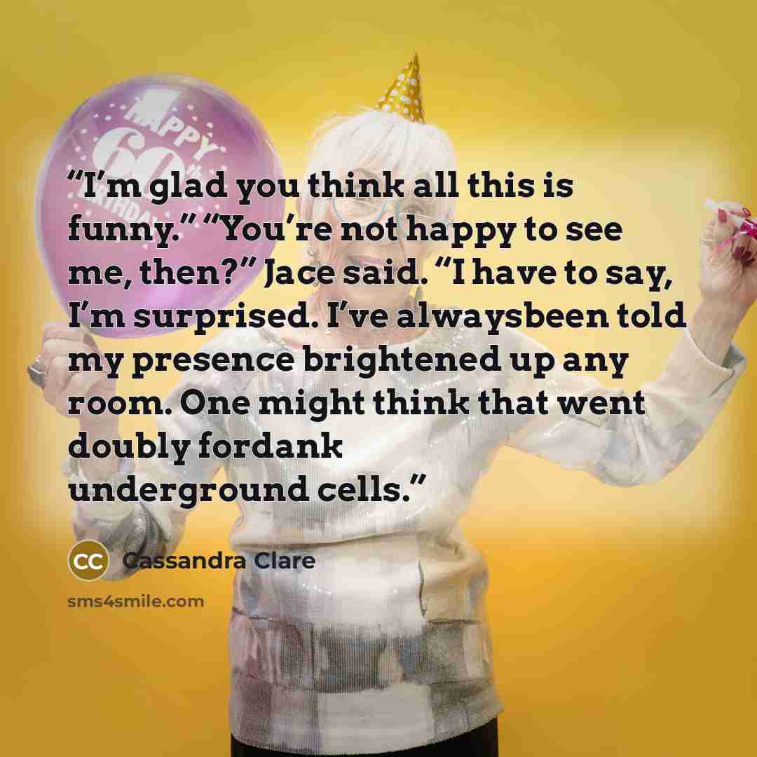 “I’m glad you think all this is funny.” “You’re not happy to see me, then?” Jace said. “I have to say, I’m surprised. I’ve alwaysbeen told my presence brightened up any room. One might think that went doubly fordank underground cells.” quote by Cassandra Clare