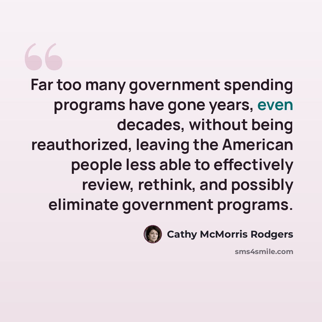 “Far too many government spending programs have gone years, even decades, without being reauthorized, leaving the American people less able to effectively review, rethink, and possibly eliminate government programs.” quote by Cathy McMorris Rodgers