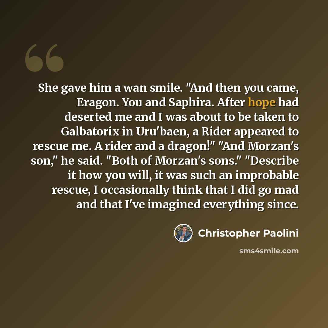 “She gave him a wan smile. "And then you came, Eragon. You and Saphira. After hope had deserted me and I was about to be taken to Galbatorix in Uru'baen, a Rider appeared to rescue me. A rider and a dragon!" "And Morzan's son," he said. "Both of Morzan's sons." "Describe it how you will, it was…” quote by Christopher Paolini