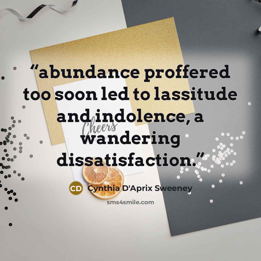 “abundance proffered too soon led to lassitude and indolence, a wandering dissatisfaction.” quote by Cynthia D'Aprix Sweeney