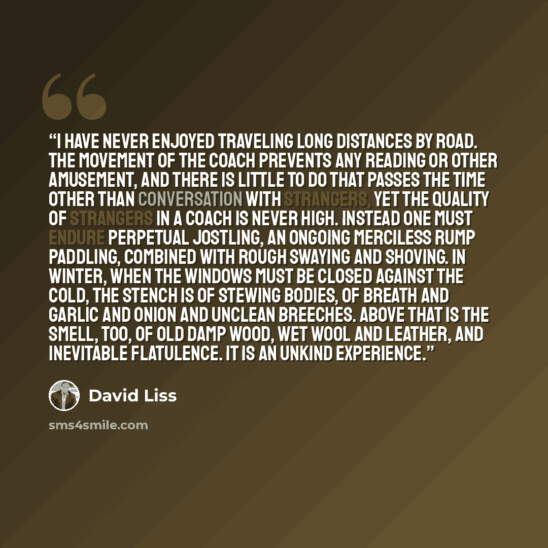 “I have never enjoyed traveling long distances by road. The movement of the coach prevents any reading or other amusement, and there is little to do that passes the time other than conversation with strangers, yet the quality of strangers in a coach is never high. Instead one must endure perpetual…” quote by David Liss