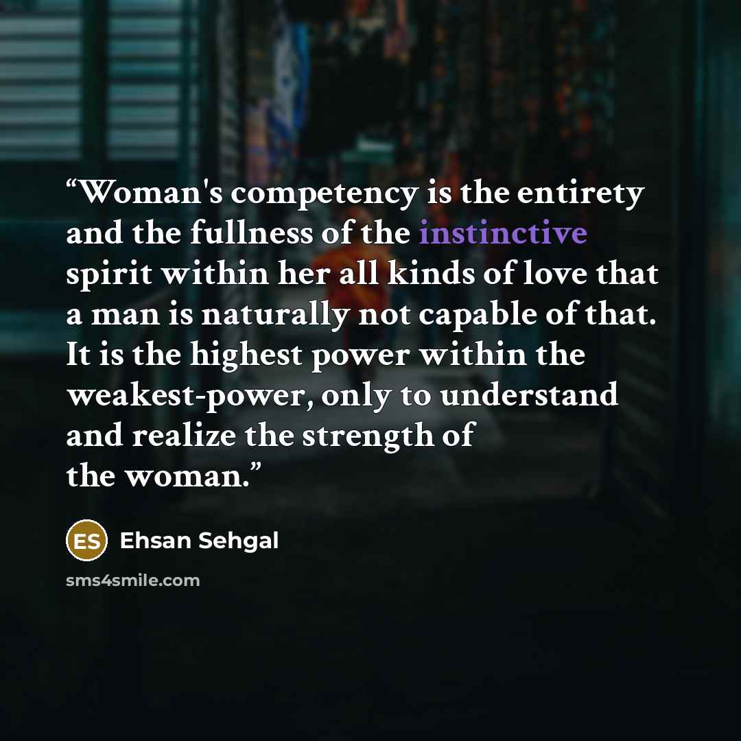 “Woman's competency is the entirety and the fullness of the instinctive spirit within her all kinds of love that a man is naturally not capable of that. It is the highest power within the weakest-power, only to understand and realize the strength of the woman.” quote by Ehsan Sehgal