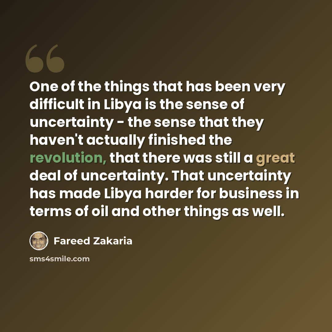 “One of the things that has been very difficult in Libya is the sense of uncertainty - the sense that they haven't actually finished the revolution, that there was still a great deal of uncertainty. That uncertainty has made Libya harder for business in terms of oil and other things as well.” quote by Fareed Zakaria
