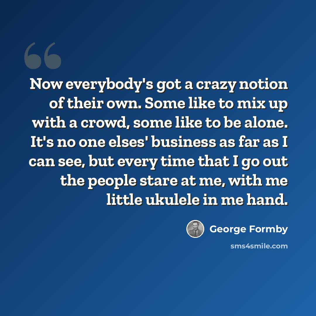 “Now everybody's got a crazy notion of their own. Some like to mix up with a crowd, some like to be alone. It's no one elses' business as far as I can see, but every time that I go out the people stare at me, with me little ukulele in me hand.” quote by George Formby