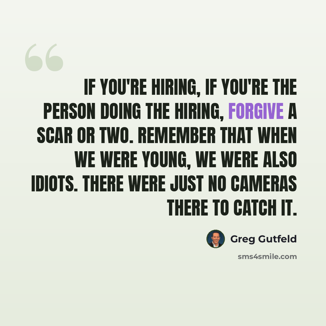 “If you're hiring, if you're the person doing the hiring, forgive a scar or two. Remember that when we were young, we were also idiots. There were just no cameras there to catch it.” quote by Greg Gutfeld