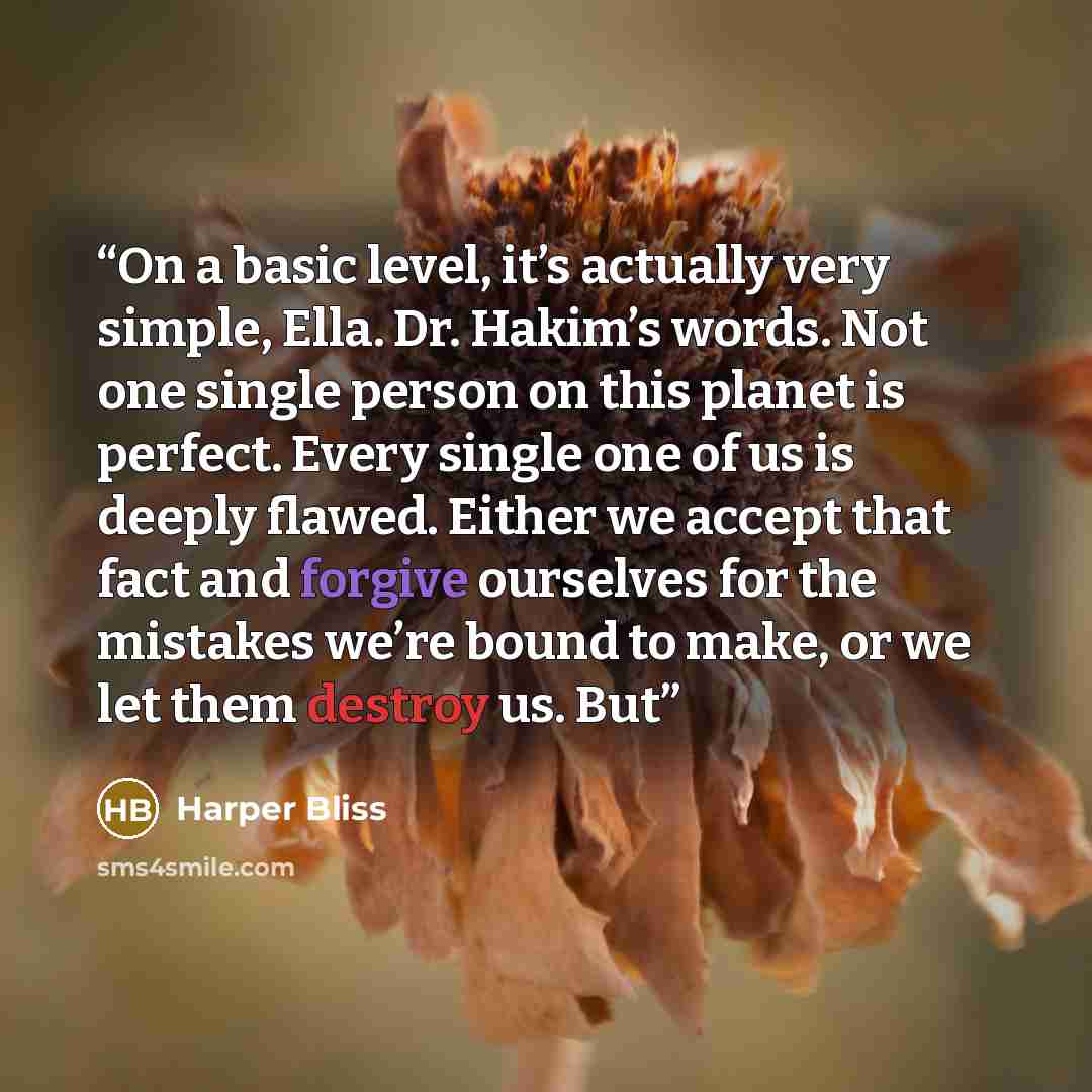 “On a basic level, it’s actually very simple, Ella. Dr. Hakim’s words. Not one single person on this planet is perfect. Every single one of us is deeply flawed. Either we accept that fact and forgive ourselves for the mistakes we’re bound to make, or we let them destroy us. But” quote by Harper Bliss