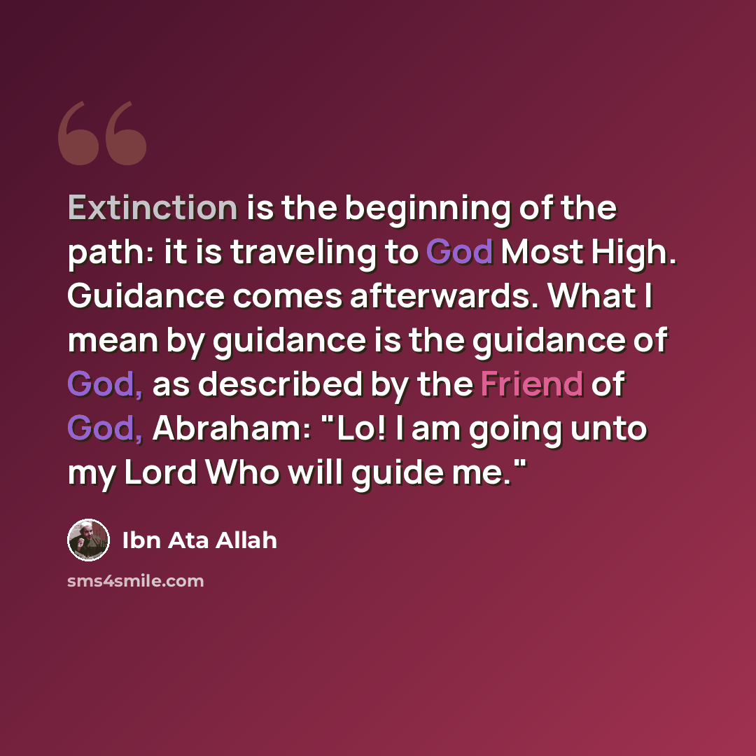 “Extinction is the beginning of the path: it is traveling to God Most High. Guidance comes afterwards. What I mean by guidance is the guidance of God, as described by the Friend of God, Abraham: "Lo! I am going unto my Lord Who will guide me."” quote by Ibn Ata Allah