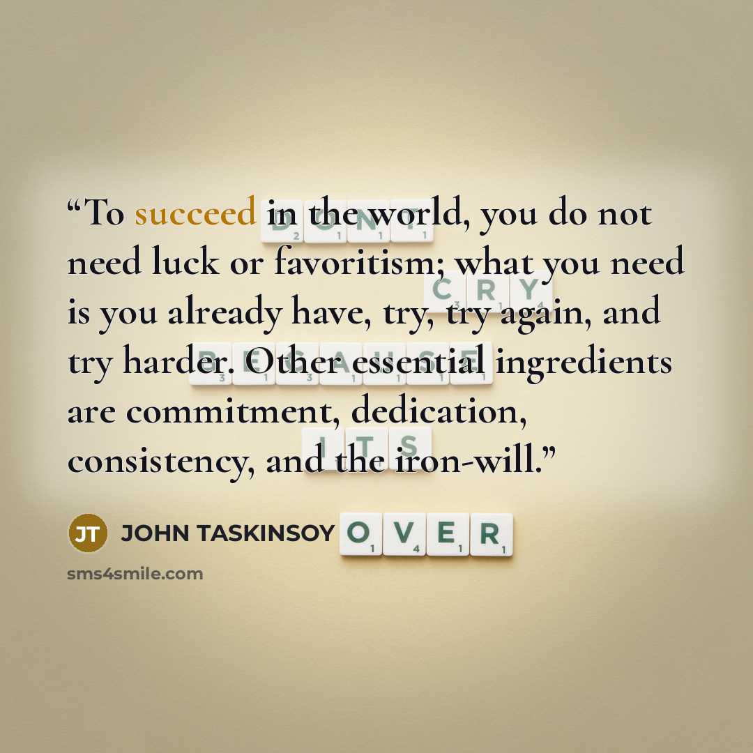 “To succeed in the world, you do not need luck or favoritism; what you need is you already have, try, try again, and try harder. Other essential ingredients are commitment, dedication, consistency, and the iron-will.” quote by JOHN TASKINSOY
