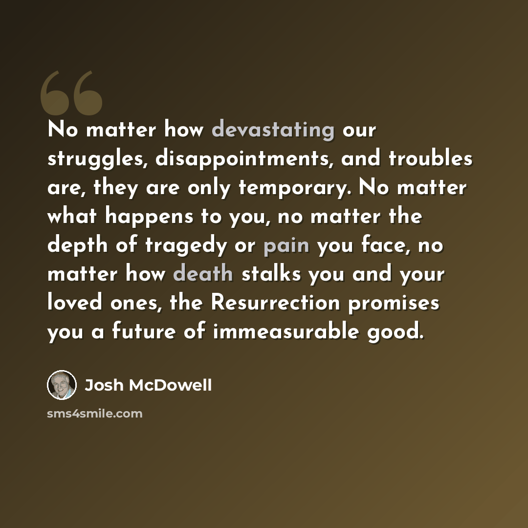 “No matter how devastating our struggles, disappointments, and troubles are, they are only temporary. No matter what happens to you, no matter the depth of tragedy or pain you face, no matter how death stalks you and your loved ones, the Resurrection promises you a future of immeasurable good.” quote by Josh McDowell