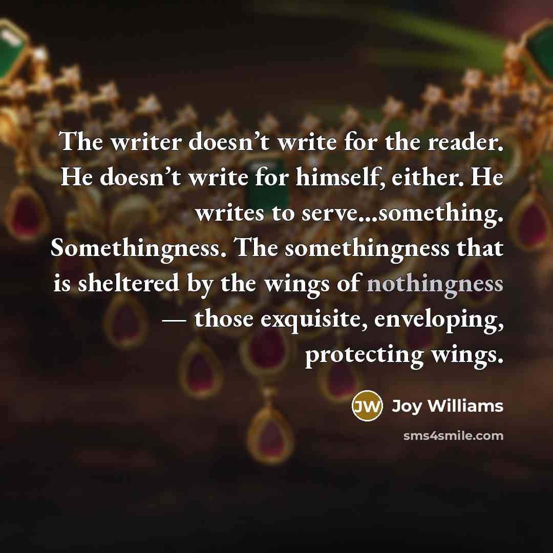 “The writer doesn’t write for the reader. He doesn’t write for himself, either. He writes to serve…something. Somethingness. The somethingness that is sheltered by the wings of nothingness — those exquisite, enveloping, protecting wings.” quote by Joy Williams