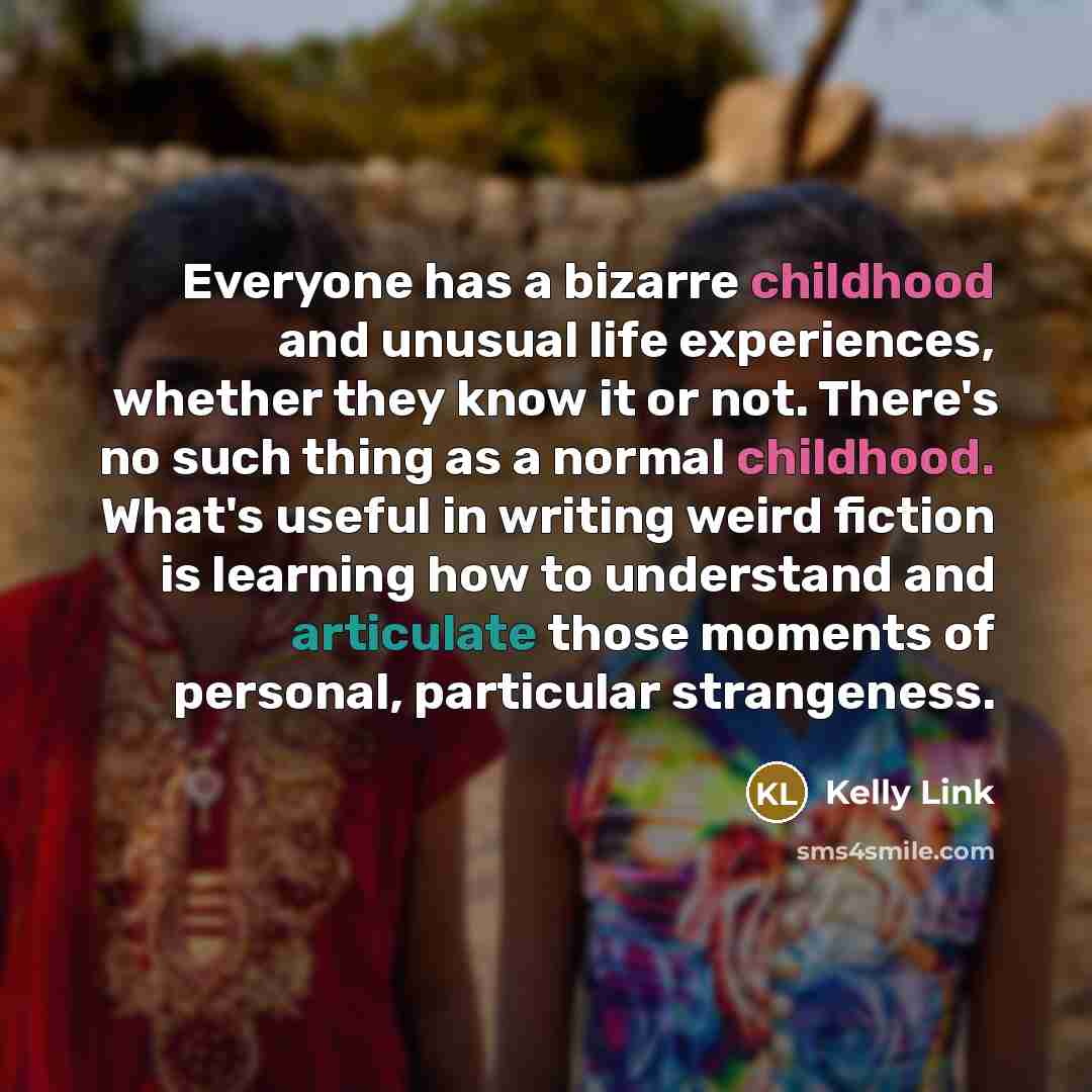 “Everyone has a bizarre childhood and unusual life experiences, whether they know it or not. There's no such thing as a normal childhood. What's useful in writing weird fiction is learning how to understand and articulate those moments of personal, particular strangeness.” quote by Kelly Link