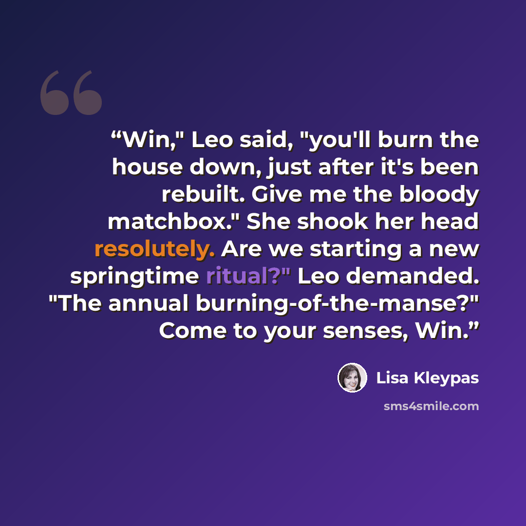 “Win," Leo said, "you'll burn the house down, just after it's been rebuilt. Give me the bloody matchbox." She shook her head resolutely. Are we starting a new springtime ritual?" Leo demanded. "The annual burning-of-the-manse?" Come to your senses, Win.” quote by Lisa Kleypas