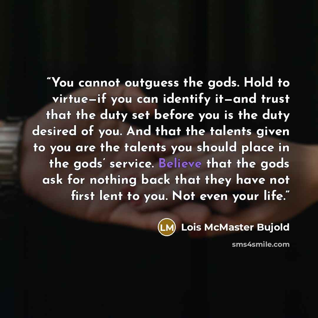 “You cannot outguess the gods. Hold to virtue—if you can identify it—and trust that the duty set before you is the duty desired of you. And that the talents given to you are the talents you should place in the gods’ service. Believe that the gods ask for nothing back that they have not first lent…” quote by Lois McMaster Bujold