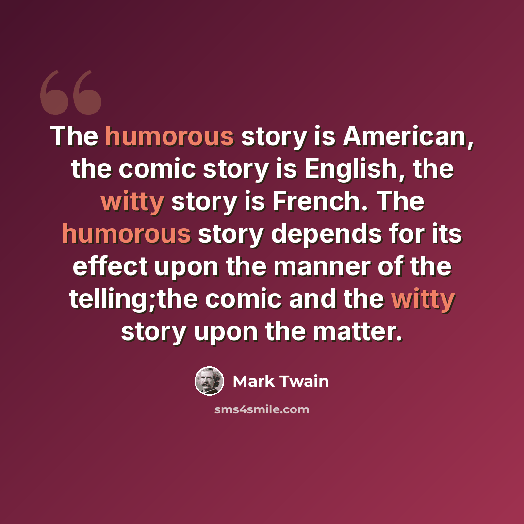 “The humorous story is American, the comic story is English, the witty story is French. The humorous story depends for its effect upon the manner of the telling;the comic and the witty story upon the matter.” quote by Mark Twain
