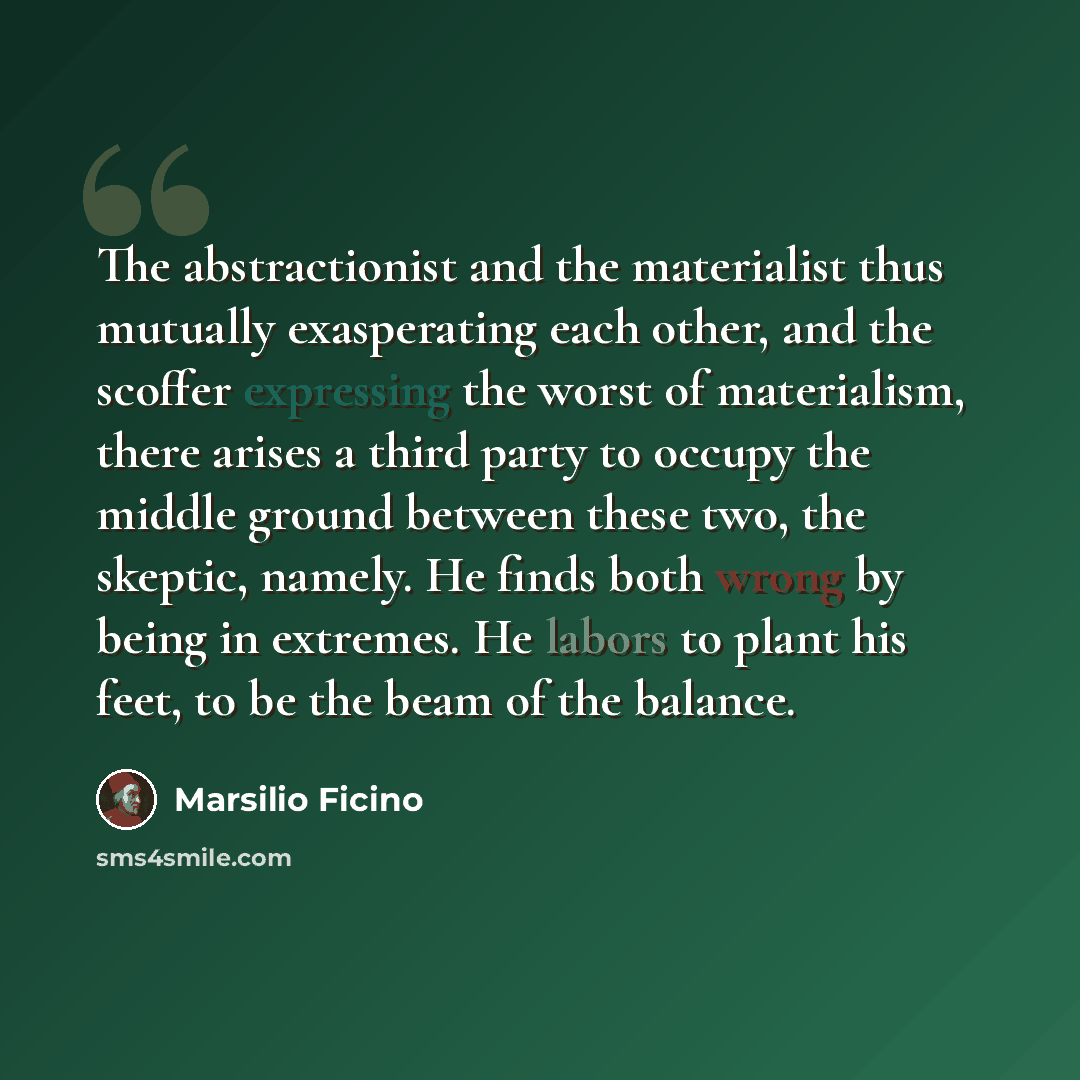 “The abstractionist and the materialist thus mutually exasperating each other, and the scoffer expressing the worst of materialism, there arises a third party to occupy the middle ground between these two, the skeptic, namely. He finds both wrong by being in extremes. He labors to plant his feet…” quote by Marsilio Ficino