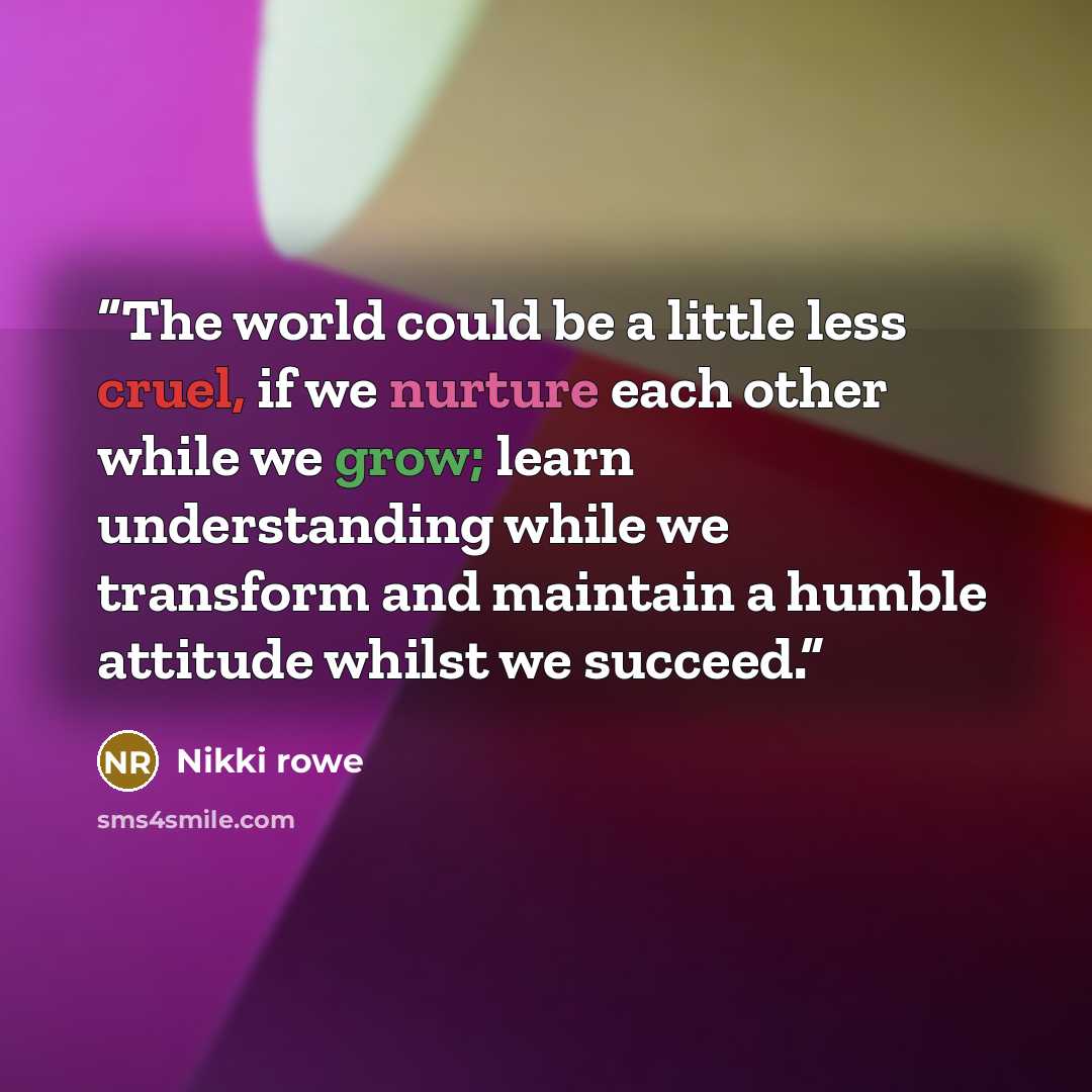 “The world could be a little less cruel, if we nurture each other while we grow; learn understanding while we transform and maintain a humble attitude whilst we succeed.” quote by Nikki Rowe
