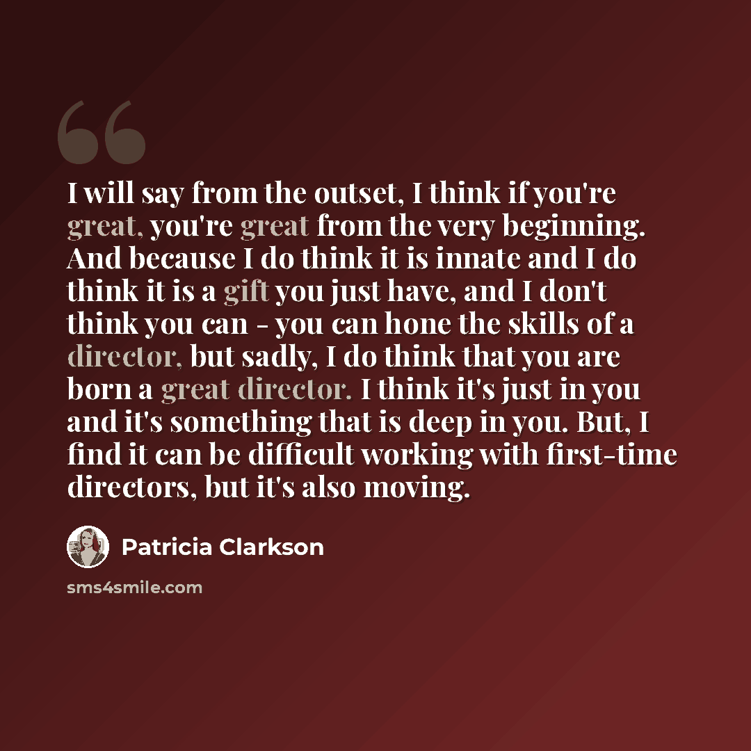 “I will say from the outset, I think if you're great, you're great from the very beginning. And because I do think it is innate and I do think it is a gift you just have, and I don't think you can - you can hone the skills of a director, but sadly, I do think that you are born a great director. I…” quote by Patricia Clarkson