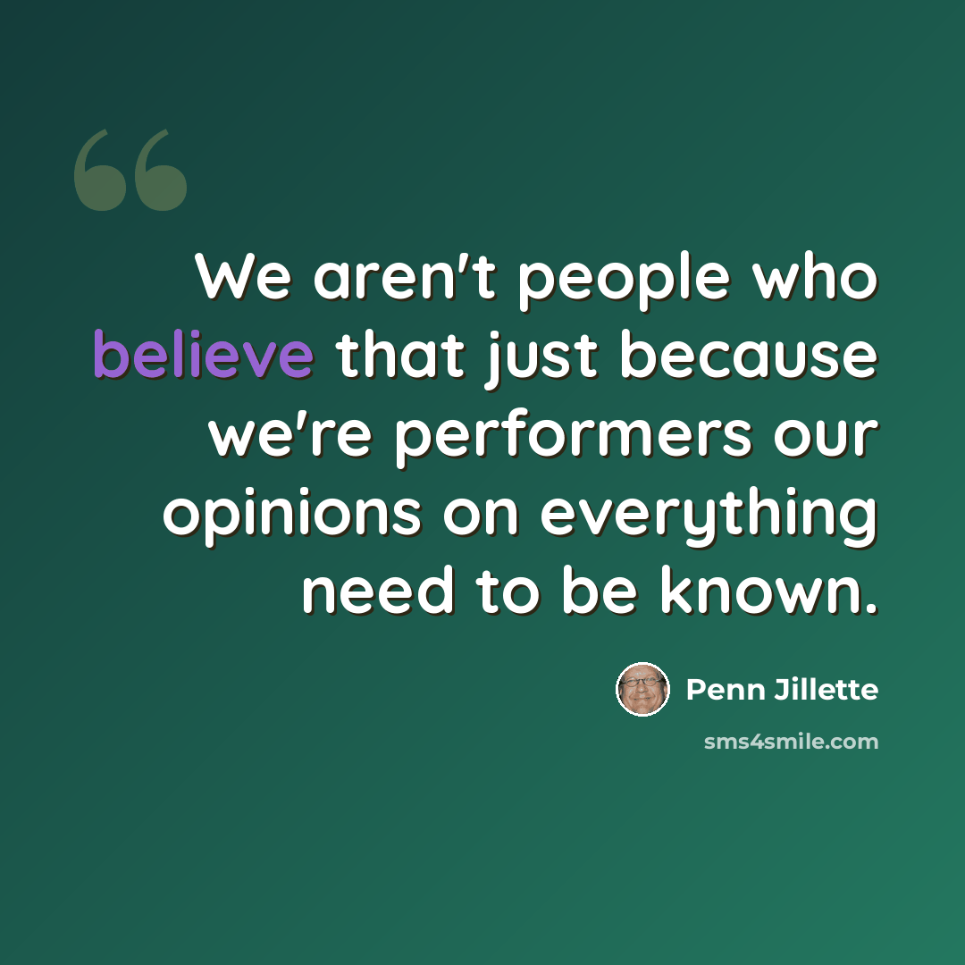 “We aren't people who believe that just because we're performers our opinions on everything need to be known.” quote by Penn Jillette