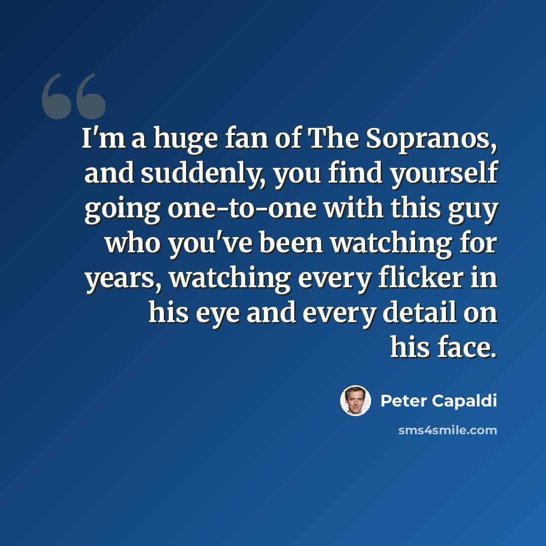 “I'm a huge fan of The Sopranos, and suddenly, you find yourself going one-to-one with this guy who you've been watching for years, watching every flicker in his eye and every detail on his face.” quote by Peter Capaldi