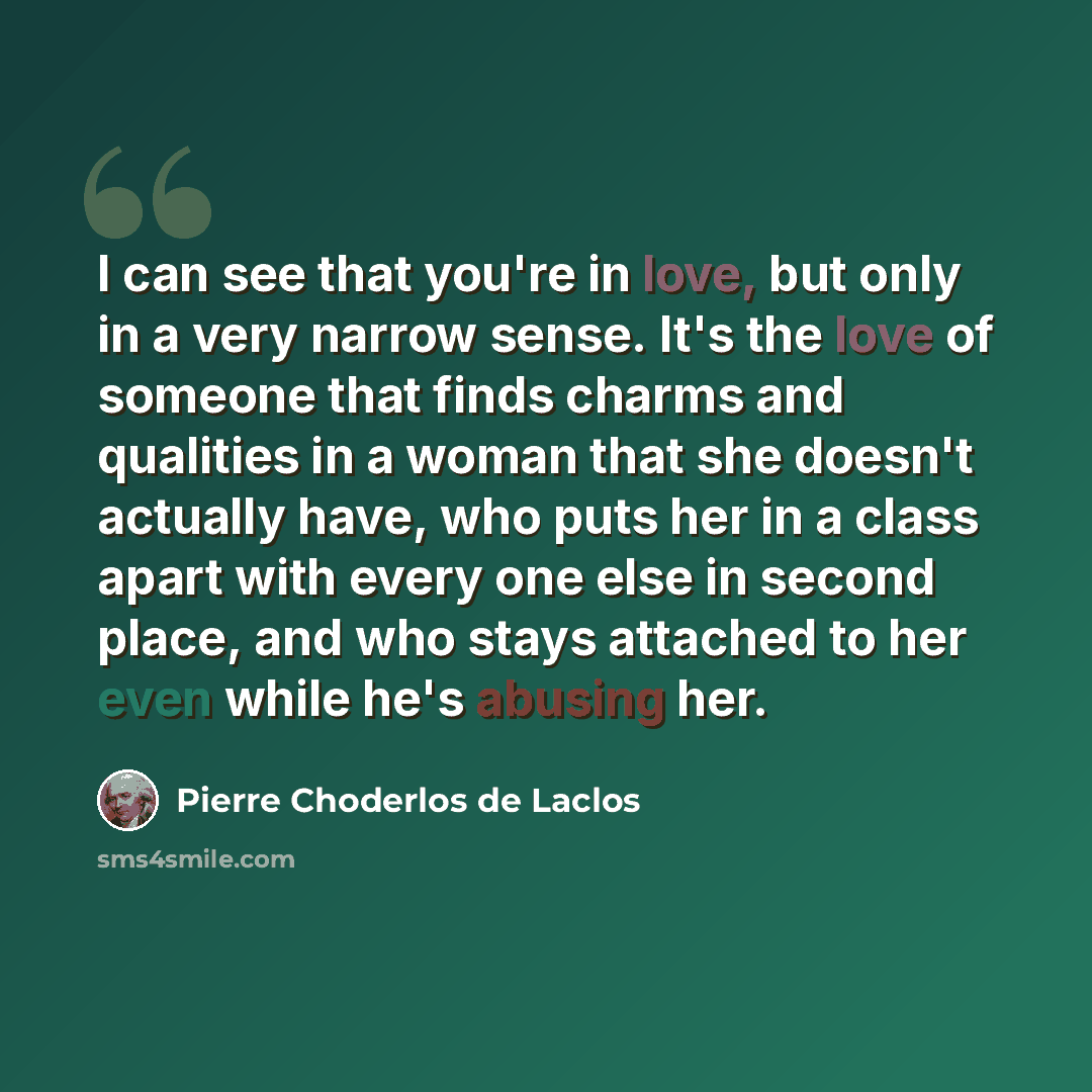 “I can see that you're in love, but only in a very narrow sense. It's the love of someone that finds charms and qualities in a woman that she doesn't actually have, who puts her in a class apart with every one else in second place, and who stays attached to her even while he's abusing her.” quote by Pierre Choderlos de Laclos