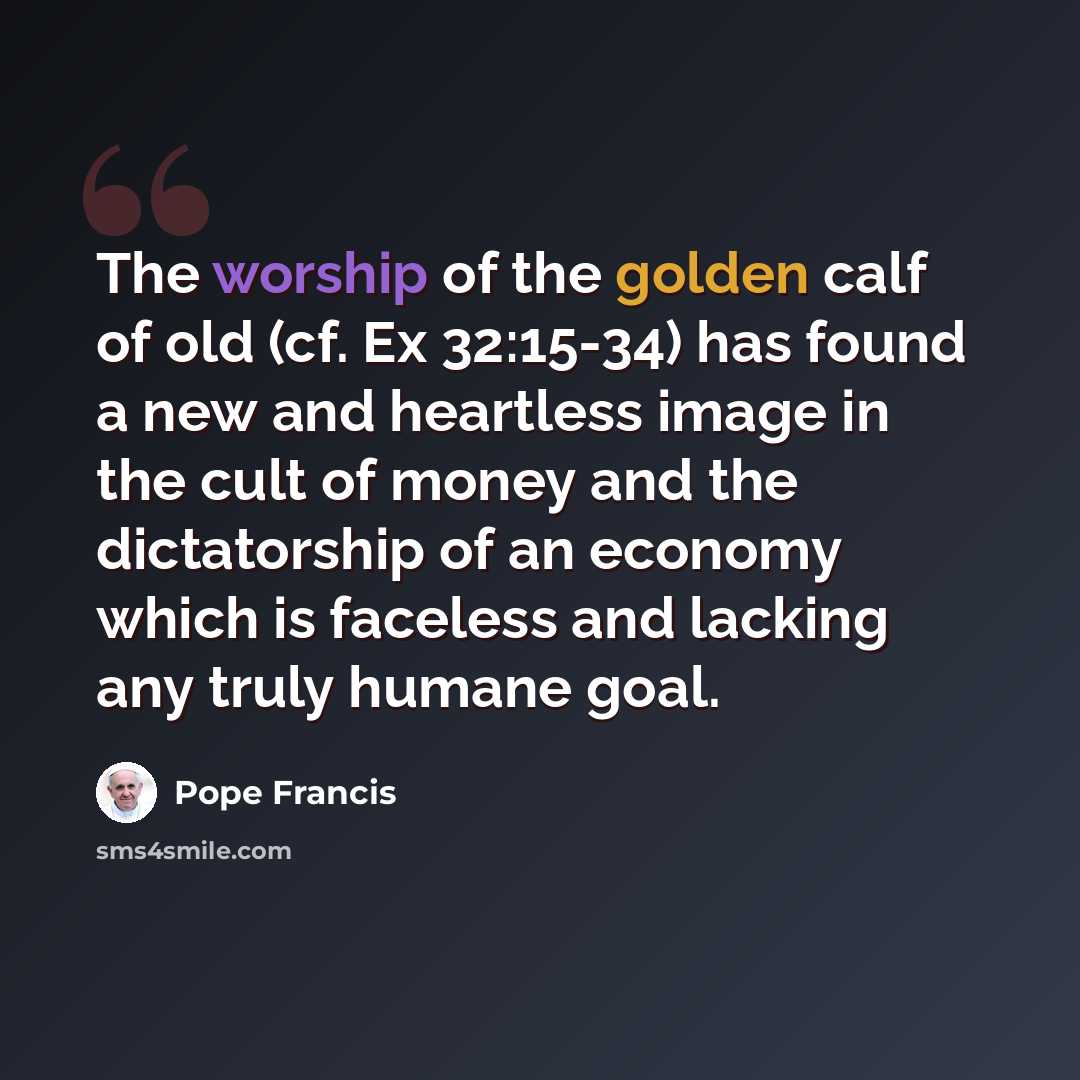 “The worship of the golden calf of old (cf. Ex 32:15-34) has found a new and heartless image in the cult of money and the dictatorship of an economy which is faceless and lacking any truly humane goal.” quote by Pope Francis
