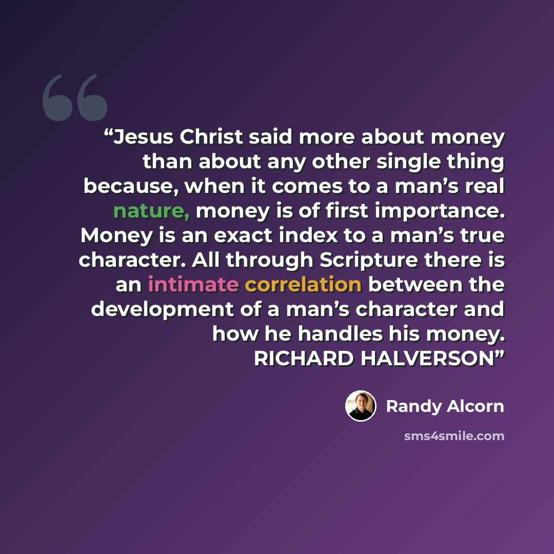 “Jesus Christ said more about money than about any other single thing because, when it comes to a man’s real nature, money is of first importance. Money is an exact index to a man’s true character. All through Scripture there is an intimate correlation between the development of a man’s character…” quote by Randy Alcorn