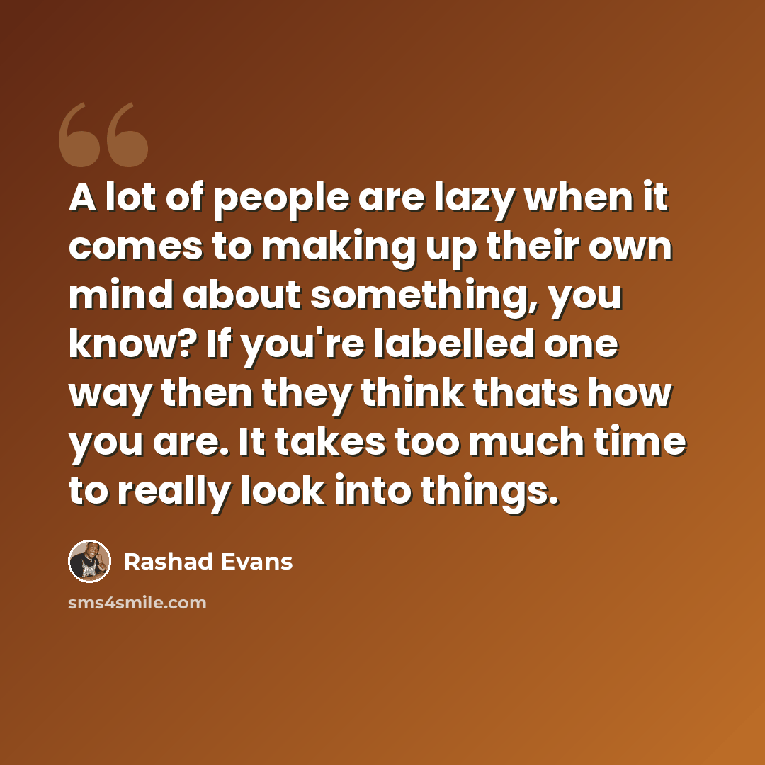 “A lot of people are lazy when it comes to making up their own mind about something, you know? If you're labelled one way then they think thats how you are. It takes too much time to really look into things.” quote by Rashad Evans