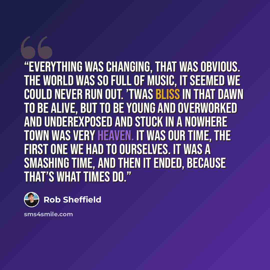 “Everything was changing, that was obvious. The world was so full of music, it seemed we could never run out. ’Twas bliss in that dawn to be alive, but to be young and overworked and underexposed and stuck in a nowhere town was very heaven. It was our time, the first one we had to ourselves. It was…” quote by Rob Sheffield