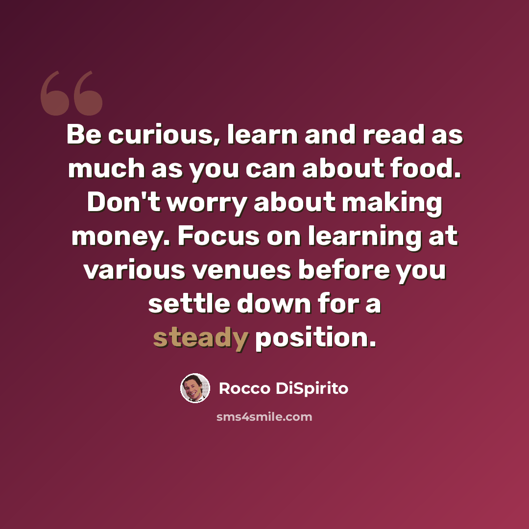 “Be curious, learn and read as much as you can about food. Don't worry about making money. Focus on learning at various venues before you settle down for a steady position.” quote by Rocco DiSpirito