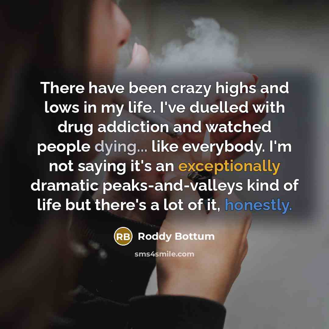 “There have been crazy highs and lows in my life. I've duelled with drug addiction and watched people dying... like everybody. I'm not saying it's an exceptionally dramatic peaks-and-valleys kind of life but there's a lot of it, honestly.” quote by Roddy Bottum