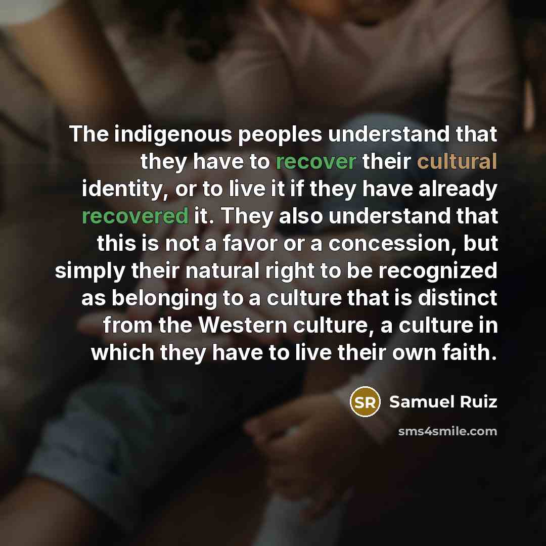 “The indigenous peoples understand that they have to recover their cultural identity, or to live it if they have already recovered it. They also understand that this is not a favor or a concession, but simply their natural right to be recognized as belonging to a culture that is distinct from the…” quote by Samuel Ruiz